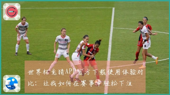 世界杯竞猜APP官方下载使用体验对比：让我如何在赛事中轻松下注